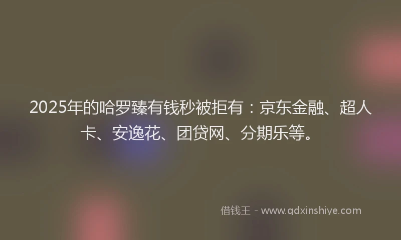 2025年的哈罗臻有钱秒被拒有：京东金融、超人卡、安逸花、团贷网、分期乐等。