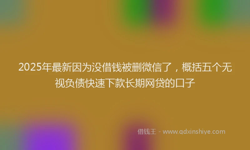 2025年最新因为没借钱被删微信了，概括五个无视负债快速下款长期网贷的口子