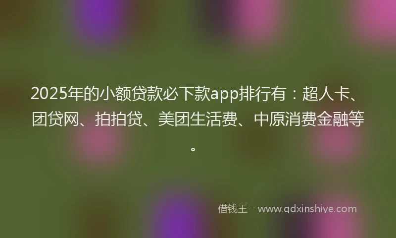 2025年的小额贷款必下款app排行有：超人卡、团贷网、拍拍贷、美团生活费、中原消费金融等。