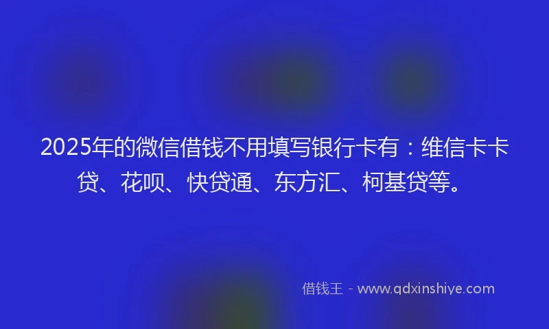2025年的微信借钱不用填写银行卡有：维信卡卡贷、花呗、快贷通、东方汇、柯基贷等。