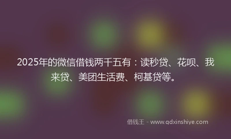 2025年的微信借钱两千五有：读秒贷、花呗、我来贷、美团生活费、柯基贷等。