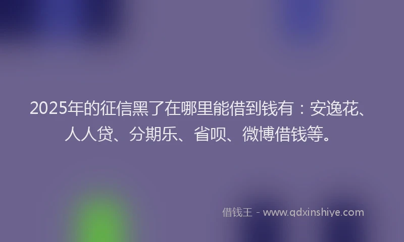 2025年的征信黑了在哪里能借到钱有：安逸花、人人贷、分期乐、省呗、微博借钱等。