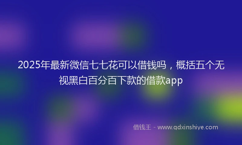 2025年最新微信七七花可以借钱吗，概括五个无视黑白百分百下款的借款app