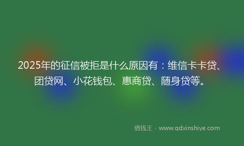 2025年的征信被拒是什么原因有：维信卡卡贷、团贷网、小花钱包、惠商贷、随身贷等。