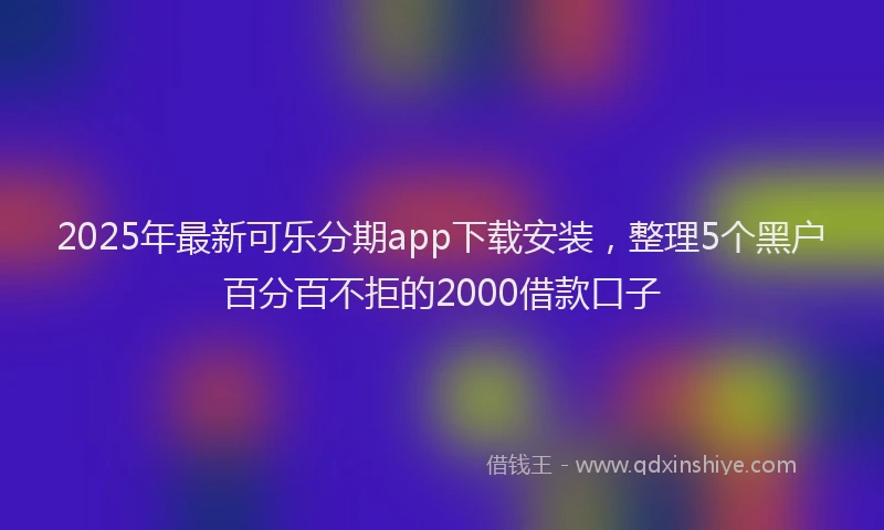 2025年最新可乐分期app下载安装，整理5个黑户百分百不拒的2000借款口子