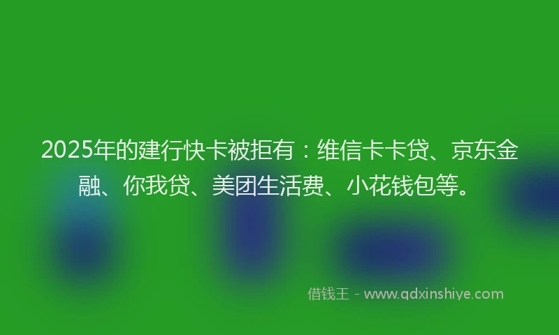 2025年的建行快卡被拒有：维信卡卡贷、京东金融、你我贷、美团生活费、小花钱包等。