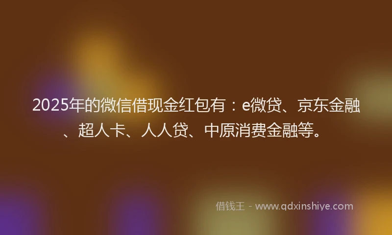 2025年的微信借现金红包有：e微贷、京东金融、超人卡、人人贷、中原消费金融等。