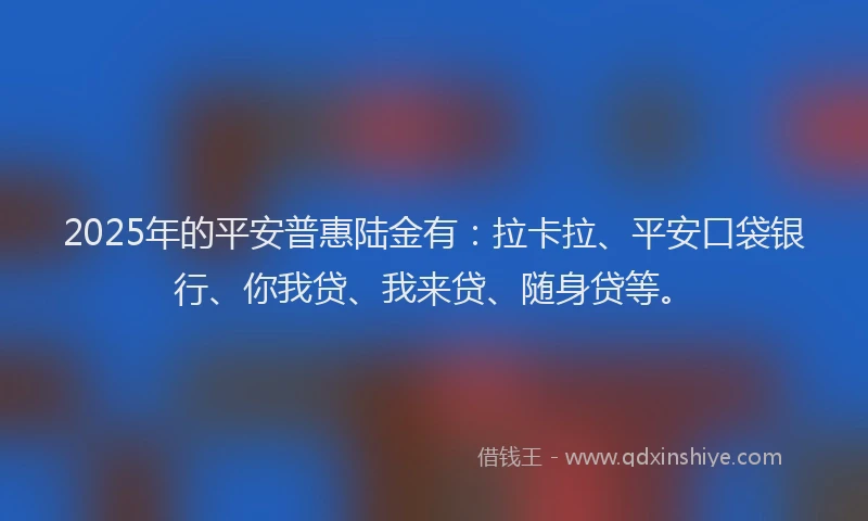 2025年的平安普惠陆金有：拉卡拉、平安口袋银行、你我贷、我来贷、随身贷等。