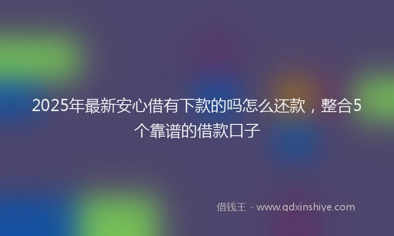 2025年最新安心借有下款的吗怎么还款，整合5个靠谱的借款口子
