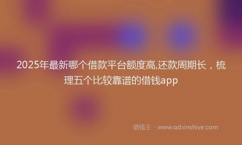 2025年最新哪个借款平台额度高,还款周期长，梳理五个比较靠谱的借钱app