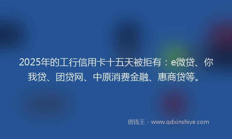 2025年的工行信用卡十五天被拒有：e微贷、你我贷、团贷网、中原消费金融、惠商贷等。