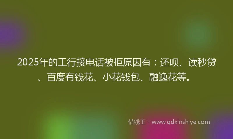 2025年的工行接电话被拒原因有：还呗、读秒贷、百度有钱花、小花钱包、融逸花等。