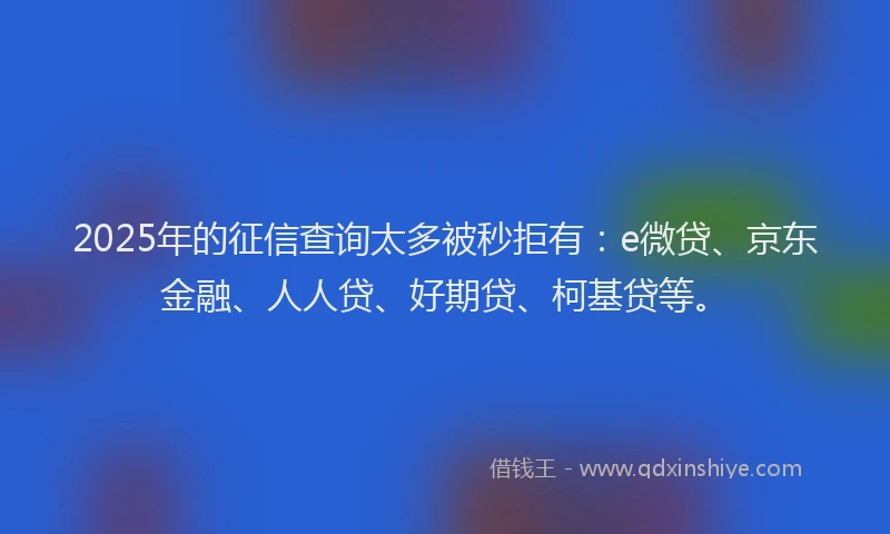 2025年的征信查询太多被秒拒有：e微贷、京东金融、人人贷、好期贷、柯基贷等。