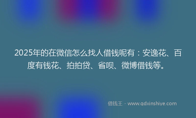 2025年的在微信怎么找人借钱呢有：安逸花、百度有钱花、拍拍贷、省呗、微博借钱等。