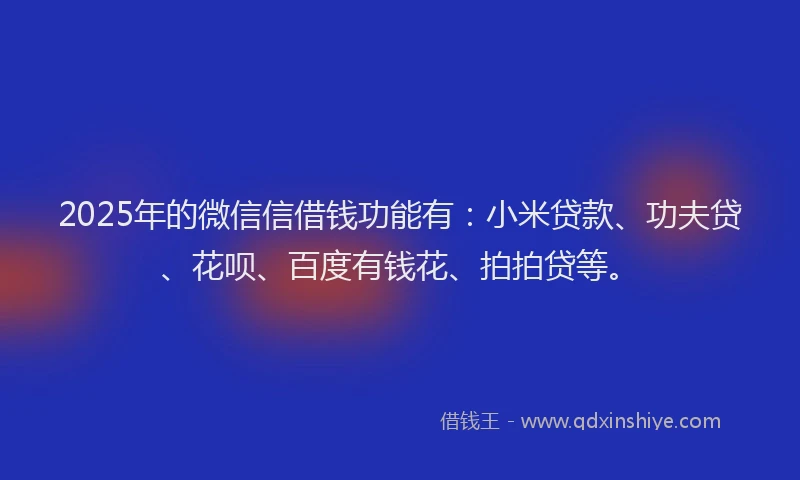 2025年的微信信借钱功能有：小米贷款、功夫贷、花呗、百度有钱花、拍拍贷等。