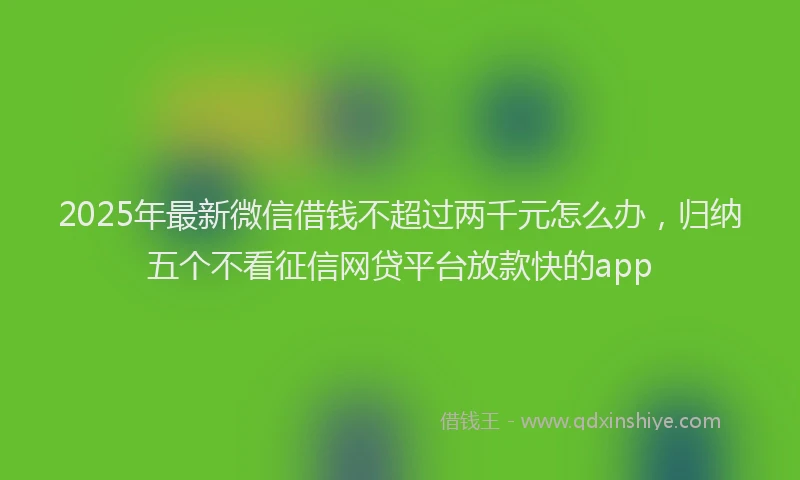 2025年最新微信借钱不超过两千元怎么办，归纳五个不看征信网贷平台放款快的app