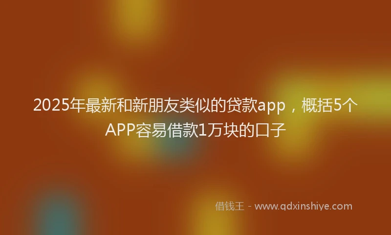 2025年最新和新朋友类似的贷款app，概括5个APP容易借款1万块的口子