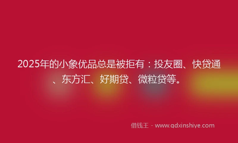 2025年的小象优品总是被拒有：投友圈、快贷通、东方汇、好期贷、微粒贷等。