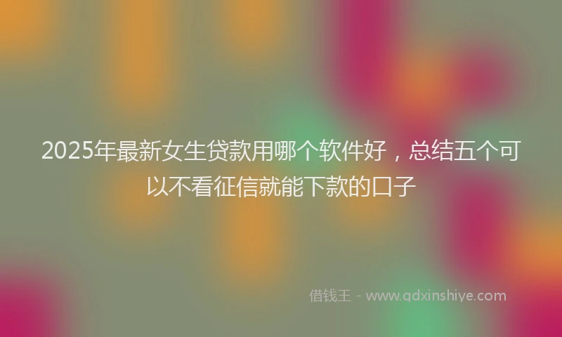 2025年最新女生贷款用哪个软件好，总结五个可以不看征信就能下款的口子
