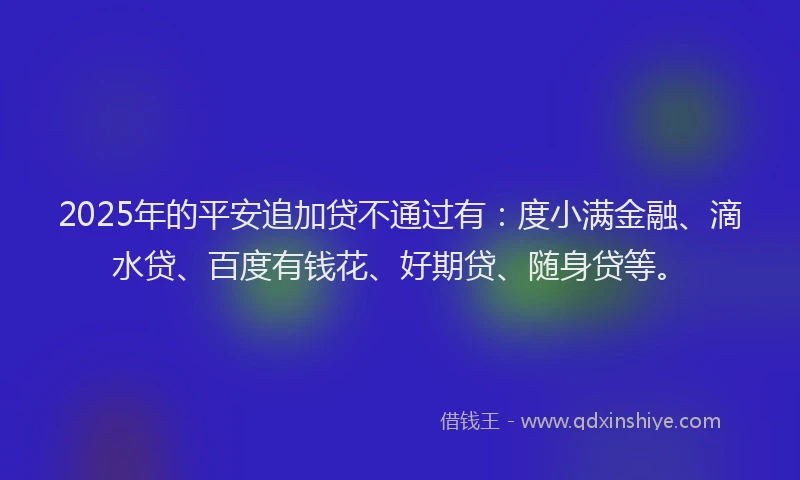2025年的平安追加贷不通过有：度小满金融、滴水贷、百度有钱花、好期贷、随身贷等。