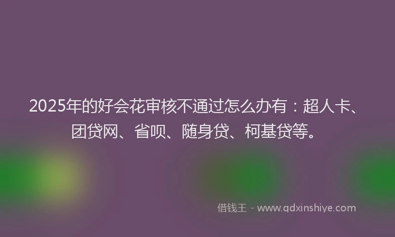 2025年的好会花审核不通过怎么办有：超人卡、团贷网、省呗、随身贷、柯基贷等。