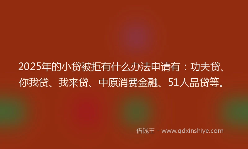 2025年的小贷被拒有什么办法申请有：功夫贷、你我贷、我来贷、中原消费金融、51人品贷等。