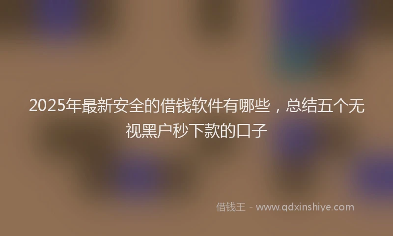 2025年最新安全的借钱软件有哪些，总结五个无视黑户秒下款的口子