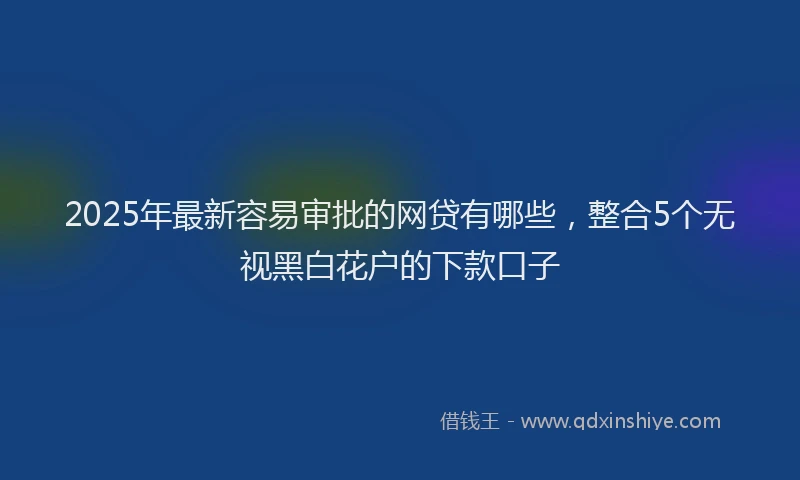 2025年最新容易审批的网贷有哪些，整合5个无视黑白花户的下款口子