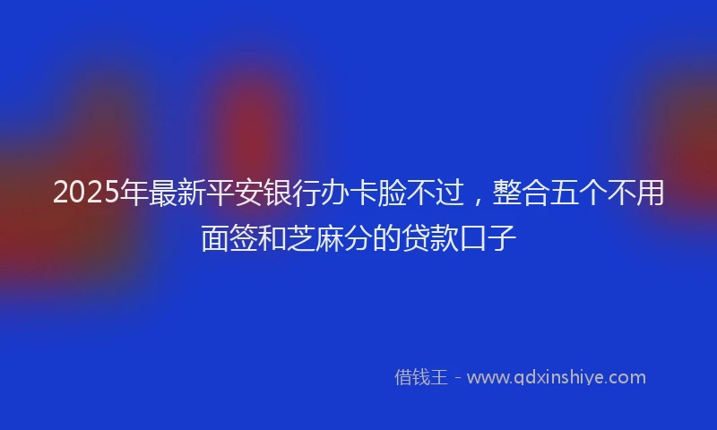 2025年最新平安银行办卡脸不过，整合五个不用面签和芝麻分的贷款口子