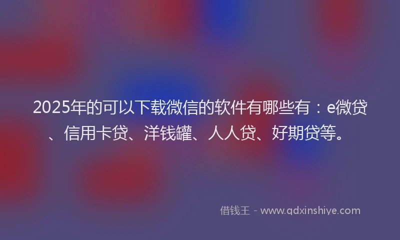 2025年的可以下载微信的软件有哪些有：e微贷、信用卡贷、洋钱罐、人人贷、好期贷等。