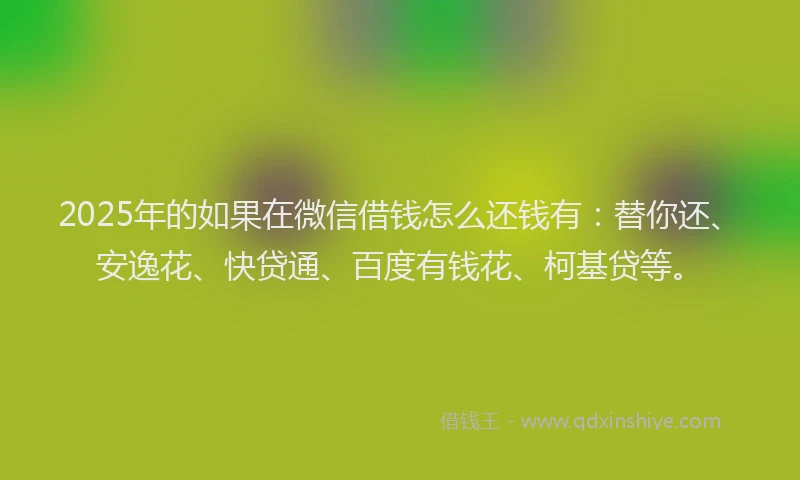 2025年的如果在微信借钱怎么还钱有：替你还、安逸花、快贷通、百度有钱花、柯基贷等。