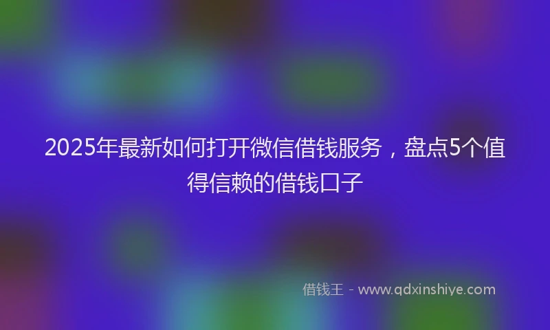 2025年最新如何打开微信借钱服务，盘点5个值得信赖的借钱口子