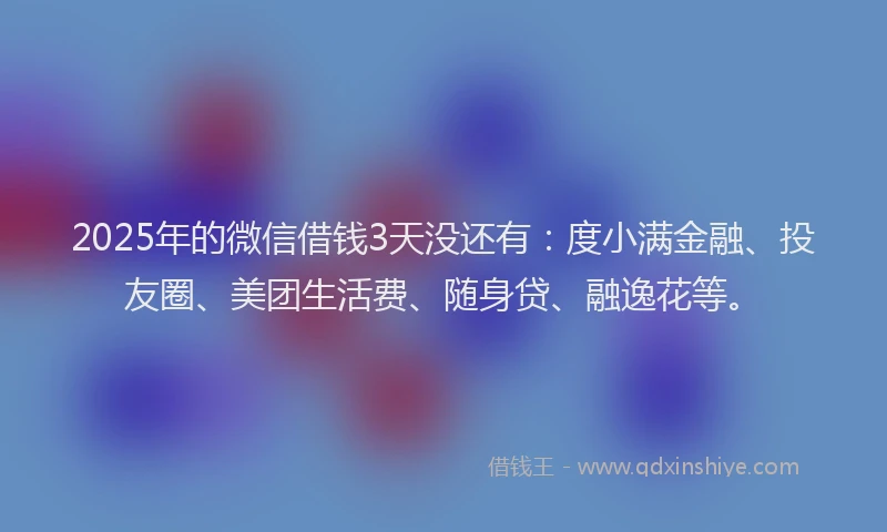 2025年的微信借钱3天没还有：度小满金融、投友圈、美团生活费、随身贷、融逸花等。