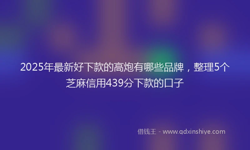 2025年最新好下款的高炮有哪些品牌，整理5个芝麻信用439分下款的口子