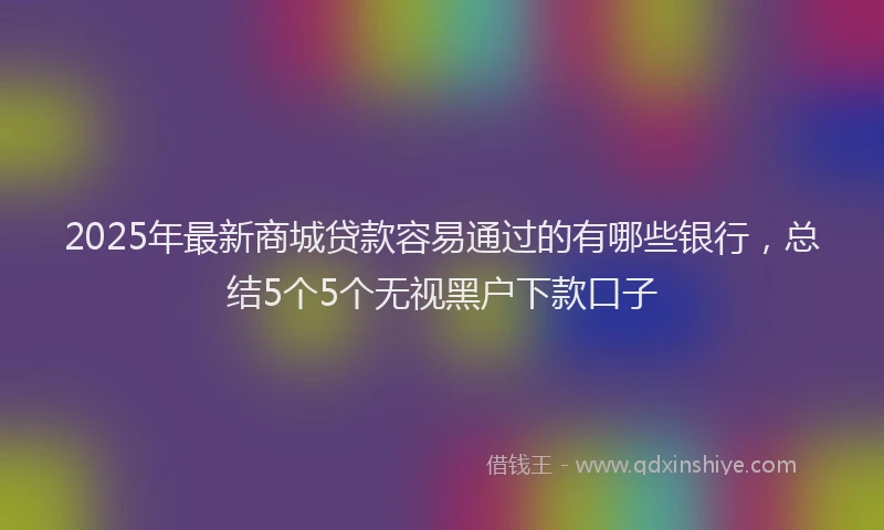 2025年最新商城贷款容易通过的有哪些银行，总结5个5个无视黑户下款口子