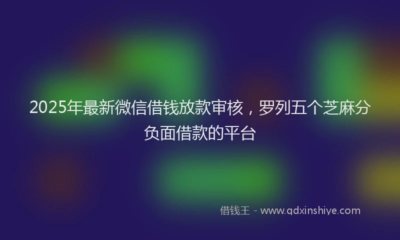 2025年最新微信借钱放款审核，罗列五个芝麻分负面借款的平台