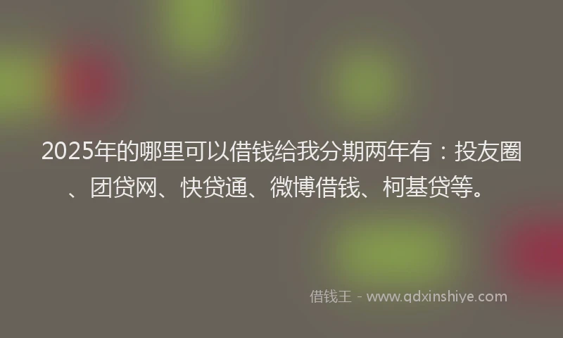 2025年的哪里可以借钱给我分期两年有：投友圈、团贷网、快贷通、微博借钱、柯基贷等。