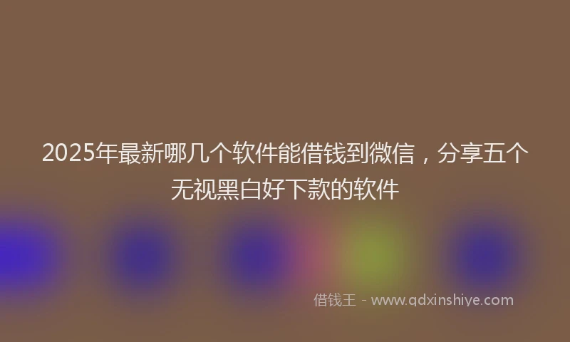 2025年最新哪几个软件能借钱到微信，分享五个无视黑白好下款的软件