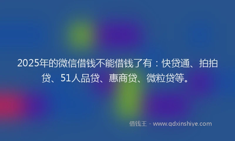 2025年的微信借钱不能借钱了有：快贷通、拍拍贷、51人品贷、惠商贷、微粒贷等。