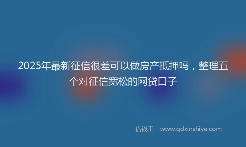 2025年最新征信很差可以做房产抵押吗，整理五个对征信宽松的网贷口子