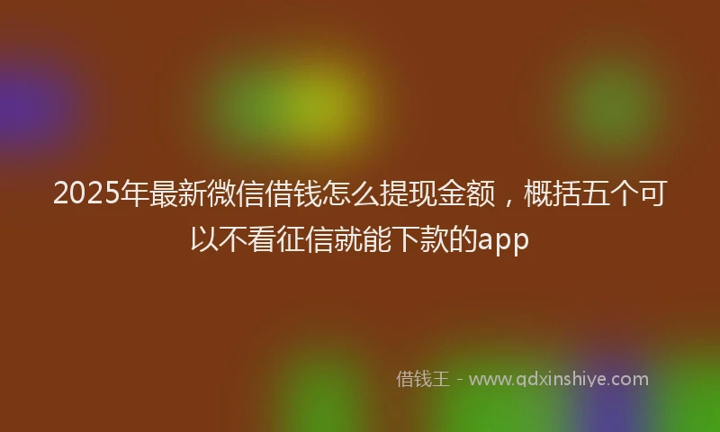 2025年最新微信借钱怎么提现金额，概括五个可以不看征信就能下款的app