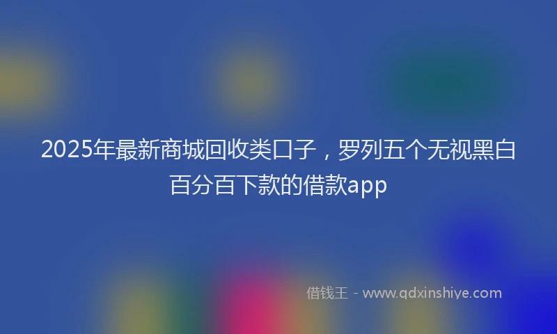 2025年最新商城回收类口子，罗列五个无视黑白百分百下款的借款app