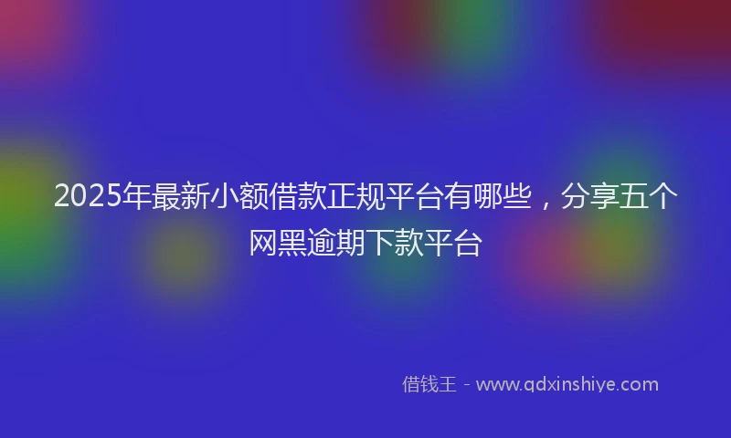 2025年最新小额借款正规平台有哪些，分享五个网黑逾期下款平台