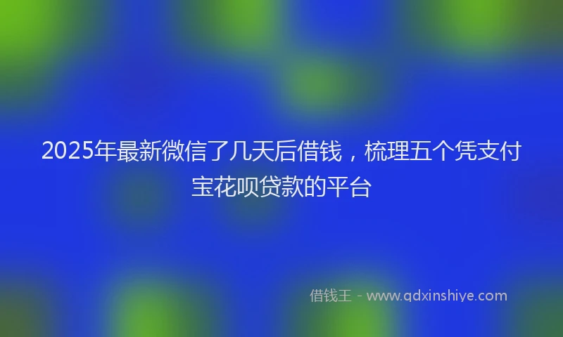 2025年最新微信了几天后借钱，梳理五个凭支付宝花呗贷款的平台