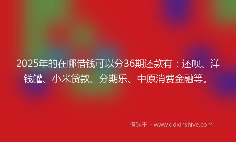 2025年的在哪借钱可以分36期还款有：还呗、洋钱罐、小米贷款、分期乐、中原消费金融等。