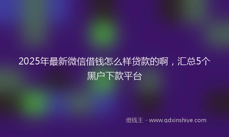 2025年最新微信借钱怎么样贷款的啊，汇总5个黑户下款平台
