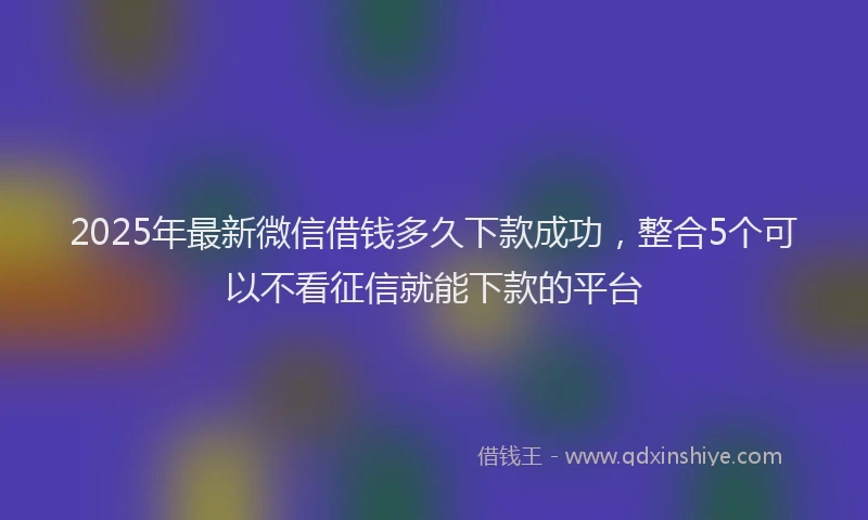 2025年最新微信借钱多久下款成功，整合5个可以不看征信就能下款的平台