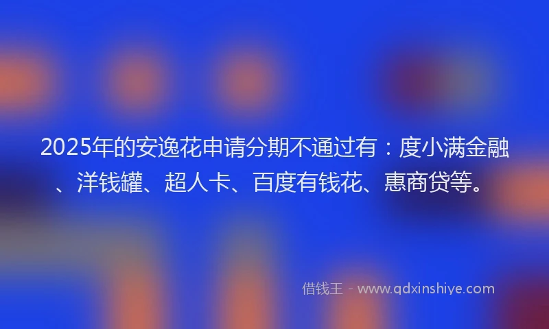 2025年的安逸花申请分期不通过有：度小满金融、洋钱罐、超人卡、百度有钱花、惠商贷等。