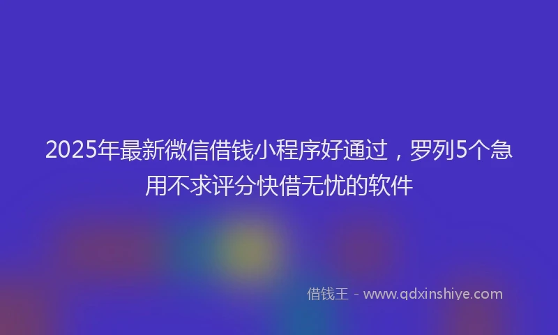 2025年最新微信借钱小程序好通过，罗列5个急用不求评分快借无忧的软件