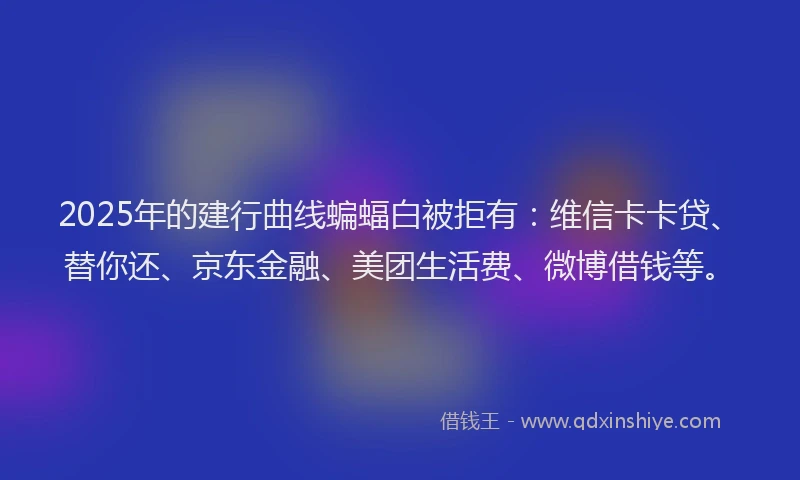 2025年的建行曲线蝙蝠白被拒有：维信卡卡贷、替你还、京东金融、美团生活费、微博借钱等。